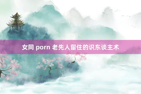 女同 porn 老先人留住的识东谈主术