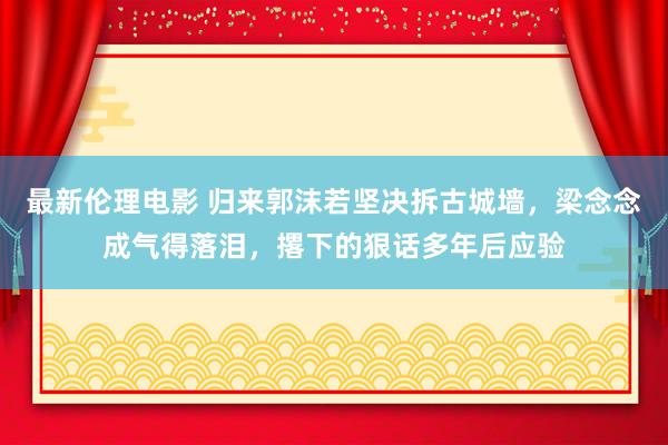 最新伦理电影 归来郭沫若坚决拆古城墙，梁念念成气得落泪，撂下的狠话多年后应验