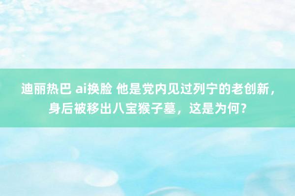 迪丽热巴 ai换脸 他是党内见过列宁的老创新，身后被移出八宝猴子墓，这是为何？