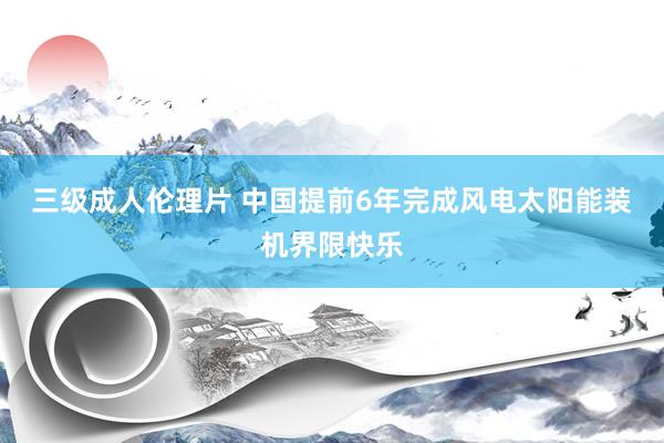 三级成人伦理片 中国提前6年完成风电太阳能装机界限快乐