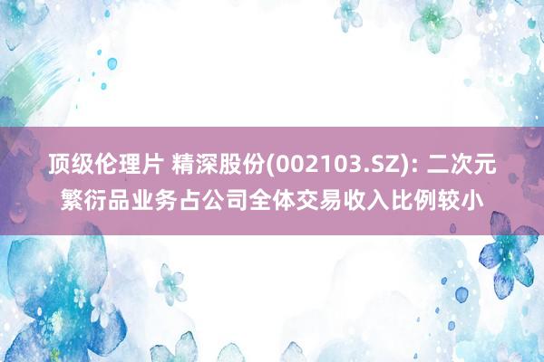 顶级伦理片 精深股份(002103.SZ): 二次元繁衍品业务占公司全体交易收入比例较小