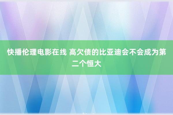 快播伦理电影在线 高欠债的比亚迪会不会成为第二个恒大