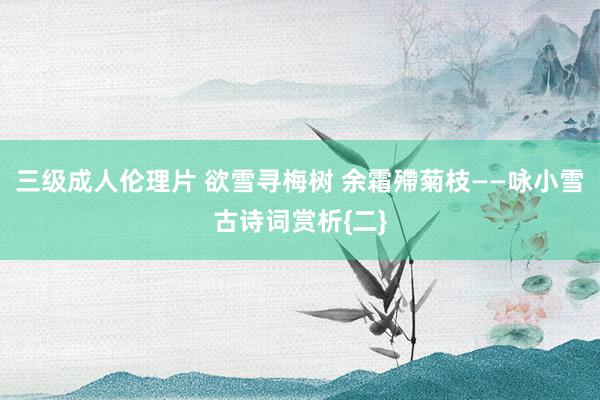 三级成人伦理片 欲雪寻梅树 余霜殢菊枝——咏小雪古诗词赏析{二}