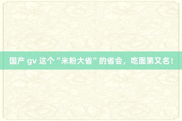 国产 gv 这个“米粉大省”的省会，吃面第又名！