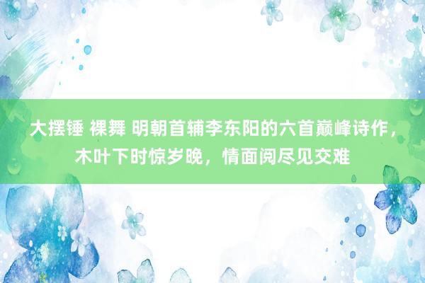 大摆锤 裸舞 明朝首辅李东阳的六首巅峰诗作，木叶下时惊岁晚，情面阅尽见交难