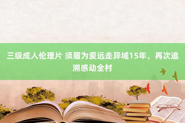 三级成人伦理片 须眉为爱远走异域15年，再次追溯感动全村