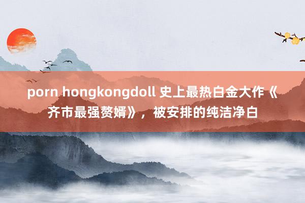 porn hongkongdoll 史上最热白金大作《齐市最强赘婿》，被安排的纯洁净白