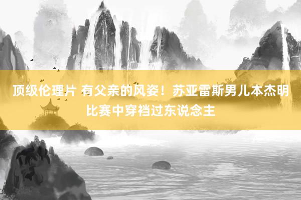 顶级伦理片 有父亲的风姿！苏亚雷斯男儿本杰明比赛中穿裆过东说念主