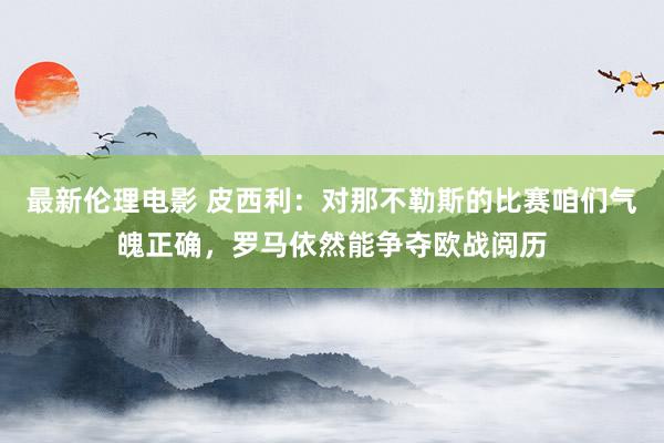 最新伦理电影 皮西利：对那不勒斯的比赛咱们气魄正确，罗马依然能争夺欧战阅历