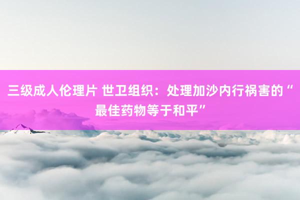 三级成人伦理片 世卫组织：处理加沙内行祸害的“最佳药物等于和平”