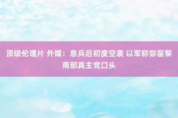 顶级伦理片 外媒：息兵后初度空袭 以军称弥留黎南部真主党口头