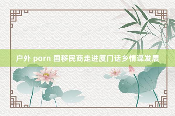 户外 porn 国移民商走进厦门话乡情谋发展