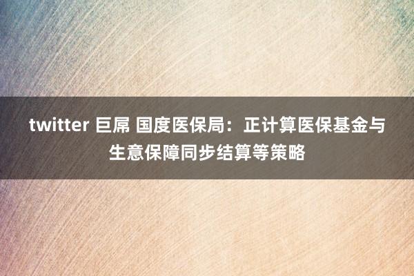 twitter 巨屌 国度医保局：正计算医保基金与生意保障同步结算等策略