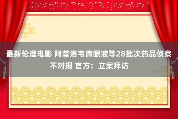 最新伦理电影 阿昔洛韦滴眼液等28批次药品侦察不对规 官方：立案拜访