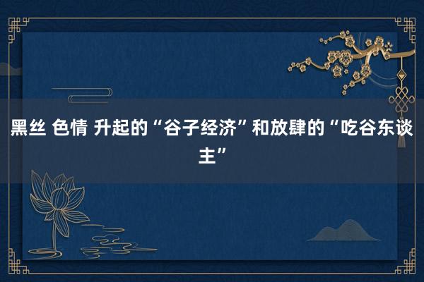 黑丝 色情 升起的“谷子经济”和放肆的“吃谷东谈主”