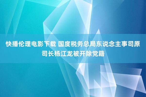 快播伦理电影下载 国度税务总局东说念主事司原司长杨江龙被开除党籍