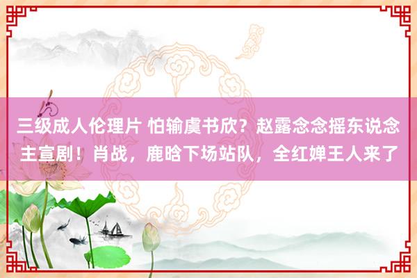 三级成人伦理片 怕输虞书欣？赵露念念摇东说念主宣剧！肖战，鹿晗下场站队，全红婵王人来了