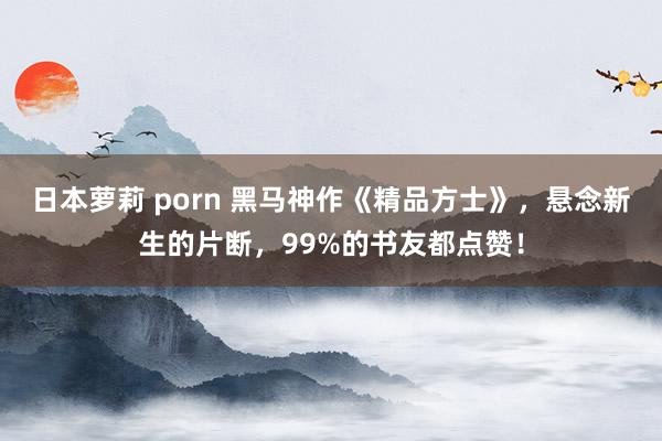 日本萝莉 porn 黑马神作《精品方士》，悬念新生的片断，99%的书友都点赞！