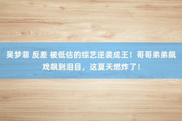 吴梦菲 反差 被低估的综艺逆袭成王！哥哥弟弟飙戏飙到泪目，这夏天燃炸了！