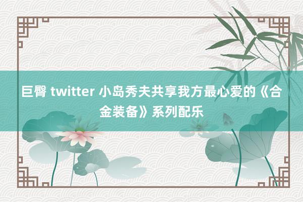 巨臀 twitter 小岛秀夫共享我方最心爱的《合金装备》系列配乐