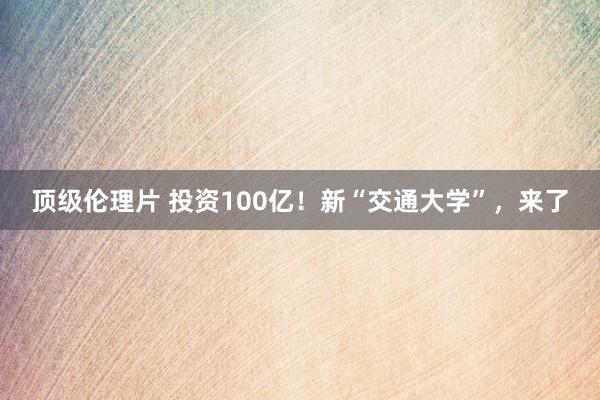 顶级伦理片 投资100亿！新“交通大学”，来了