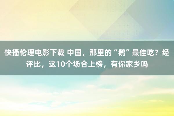 快播伦理电影下载 中国，那里的“鹅”最佳吃？经评比，这10个场合上榜，有你家乡吗