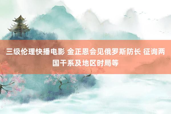 三级伦理快播电影 金正恩会见俄罗斯防长 征询两国干系及地区时局等