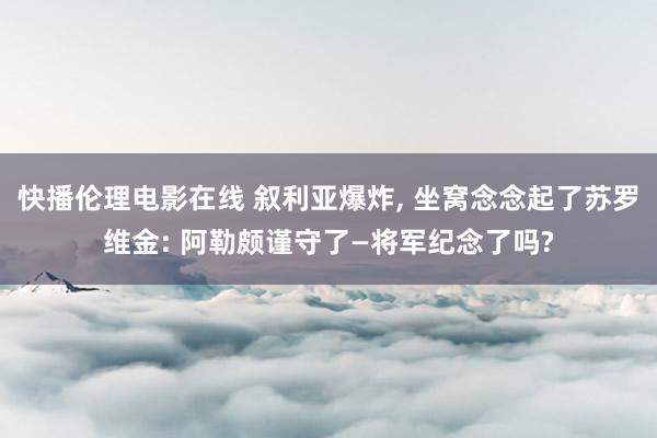 快播伦理电影在线 叙利亚爆炸， 坐窝念念起了苏罗维金: 阿勒颇谨守了—将军纪念了吗?