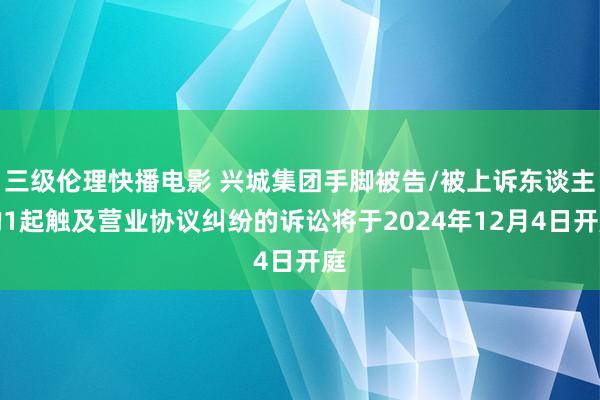 三级伦理快播电影 兴城集团手脚被告/被上诉东谈主的1起触及营业协议纠纷的诉讼将于2024年12月4日开庭