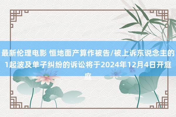 最新伦理电影 恒地面产算作被告/被上诉东说念主的1起波及单子纠纷的诉讼将于2024年12月4日开庭