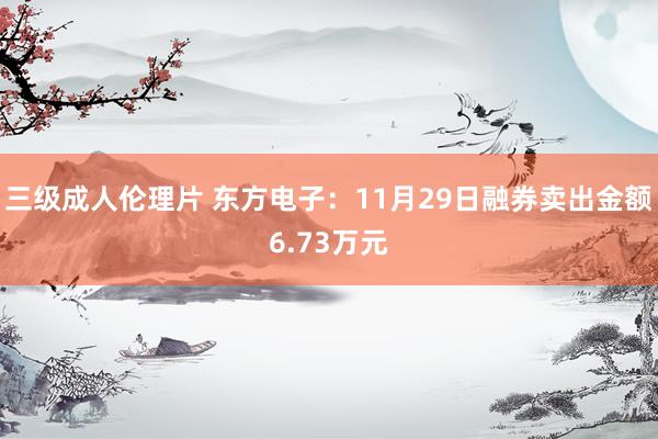 三级成人伦理片 东方电子：11月29日融券卖出金额6.73万元