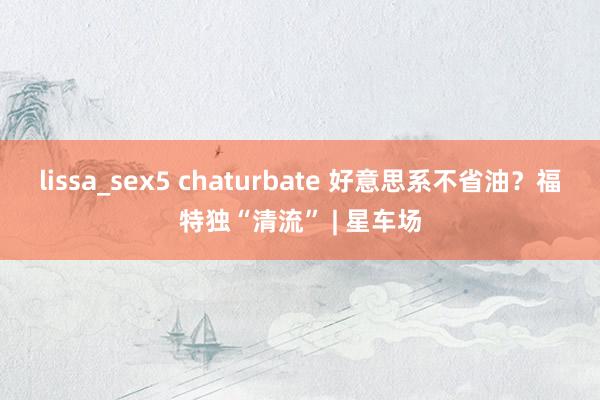 lissa_sex5 chaturbate 好意思系不省油？福特独“清流” | 星车场