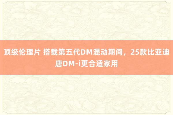 顶级伦理片 搭载第五代DM混动期间，25款比亚迪唐DM-i更合适家用