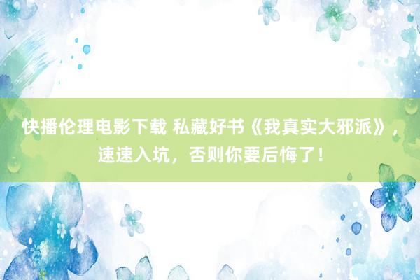 快播伦理电影下载 私藏好书《我真实大邪派》，速速入坑，否则你要后悔了！