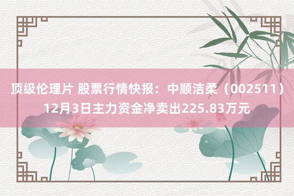 顶级伦理片 股票行情快报：中顺洁柔（002511）12月3日主力资金净卖出225.83万元