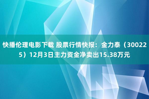 快播伦理电影下载 股票行情快报：金力泰（300225）12月3日主力资金净卖出15.38万元