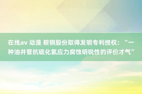 在线av 动漫 鞍钢股份取得发明专利授权：“一种油井管抗硫化氢应力腐蚀明锐性的评价才气”