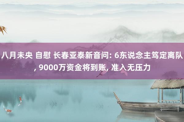 八月未央 自慰 长春亚泰新音问: 6东说念主笃定离队， 9000万资金将到账， 准入无压力