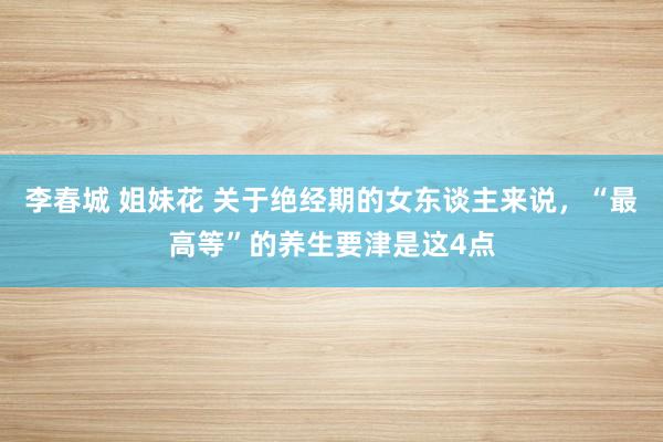 李春城 姐妹花 关于绝经期的女东谈主来说，“最高等”的养生要津是这4点