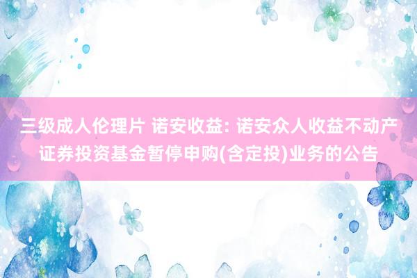 三级成人伦理片 诺安收益: 诺安众人收益不动产证券投资基金暂停申购(含定投)业务的公告