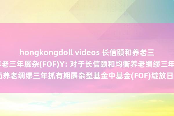 hongkongdoll videos 长信颐和养老三年羼杂(FOF)A，长信颐和养老三年羼杂(FOF)Y: 对于长信颐和均衡养老绸缪三年抓有期羼杂型基金中基金(FOF)绽放日常赎回业务的公告