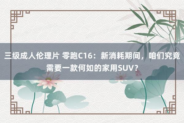 三级成人伦理片 零跑C16：新消耗期间，咱们究竟需要一款何如的家用SUV？