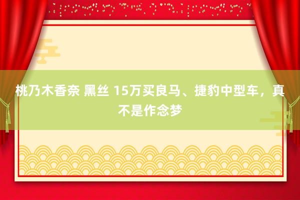 桃乃木香奈 黑丝 15万买良马、捷豹中型车，真不是作念梦