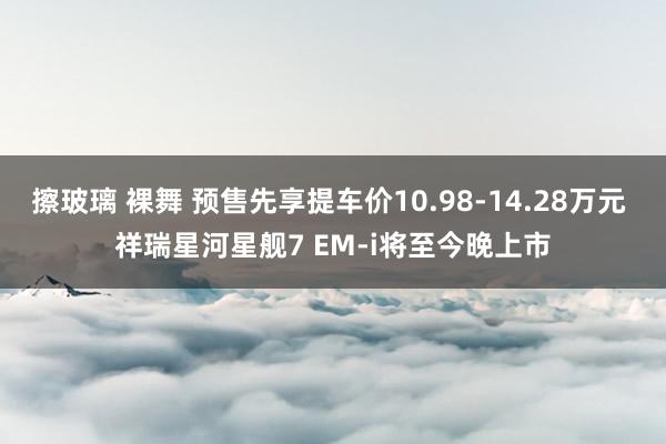 擦玻璃 裸舞 预售先享提车价10.98-14.28万元 祥瑞星河星舰7 EM-i将至今晚上市