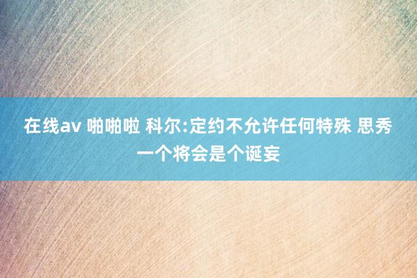 在线av 啪啪啦 科尔:定约不允许任何特殊 思秀一个将会是个诞妄