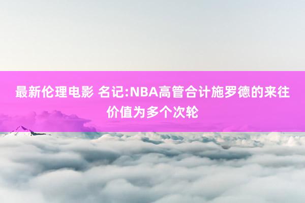 最新伦理电影 名记:NBA高管合计施罗德的来往价值为多个次轮