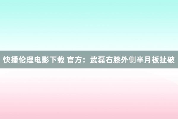 快播伦理电影下载 官方：武磊右膝外侧半月板扯破