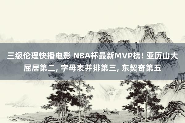 三级伦理快播电影 NBA杯最新MVP榜! 亚历山大屈居第二， 字母表并排第三， 东契奇第五