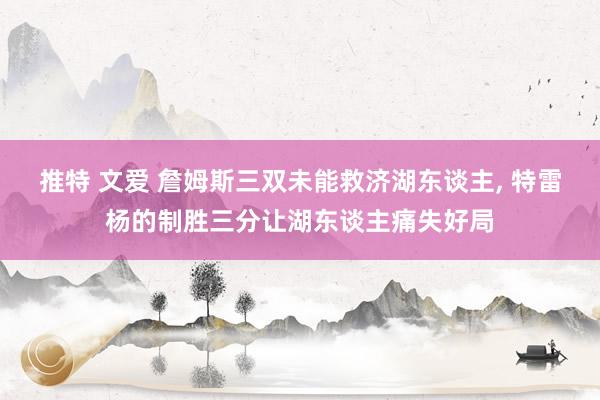 推特 文爱 詹姆斯三双未能救济湖东谈主， 特雷杨的制胜三分让湖东谈主痛失好局