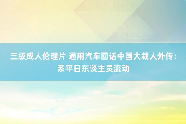 三级成人伦理片 通用汽车回话中国大裁人外传：系平日东谈主员流动